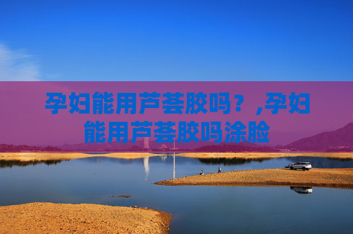 孕妇能用芦荟胶吗？,孕妇能用芦荟胶吗涂脸
