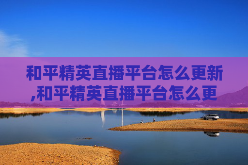 和平精英直播平台怎么更新,和平精英直播平台怎么更新不了