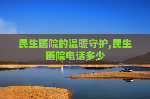 民生医院的温暖守护,民生医院电话多少