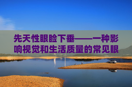 先天性眼睑下垂——一种影响视觉和生活质量的常见眼病,先天性眼睑下垂手术最佳时间