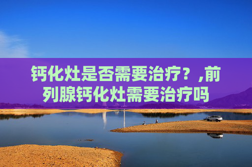 钙化灶是否需要治疗？,前列腺钙化灶需要治疗吗
