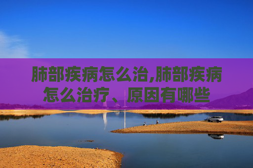 肺部疾病怎么治,肺部疾病怎么治疗、原因有哪些