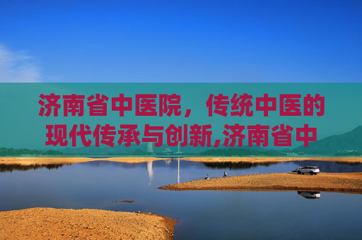 济南省中医院，传统中医的现代传承与创新,济南省中医院骨科专家