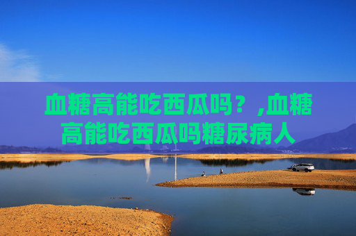 血糖高能吃西瓜吗？,血糖高能吃西瓜吗糖尿病人