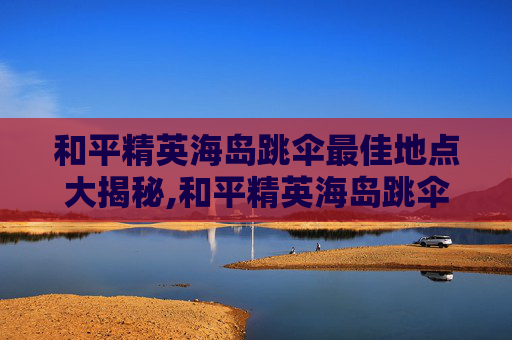 和平精英海岛跳伞最佳地点大揭秘,和平精英海岛跳伞最好的地方