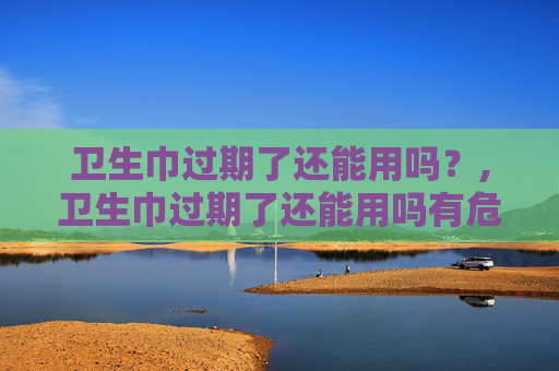 卫生巾过期了还能用吗？,卫生巾过期了还能用吗有危害吗