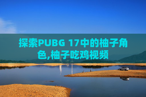 探索PUBG 17中的柚子角色,柚子吃鸡视频