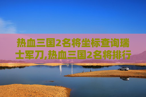 热血三国2名将坐标查询瑞士军刀,热血三国2名将排行