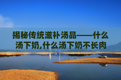揭秘传统滋补汤品——什么汤下奶,什么汤下奶不长肉