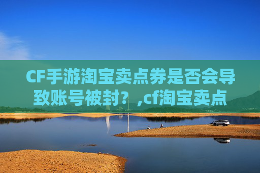 CF手游淘宝卖点券是否会导致账号被封？,cf淘宝卖点券封号吗怎么解封