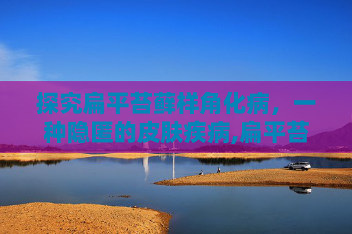 探究扁平苔藓样角化病，一种隐匿的皮肤疾病,扁平苔藓样角化病治疗方法