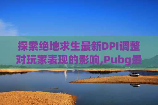 探索绝地求生最新DPI调整对玩家表现的影响,Pubg最新版4 5 下载