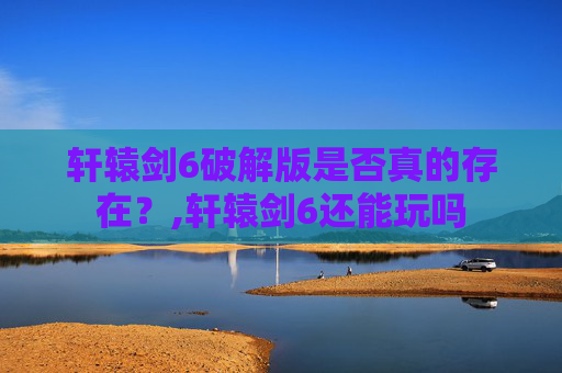 轩辕剑6破解版是否真的存在？,轩辕剑6还能玩吗