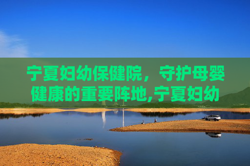 宁夏妇幼保健院，守护母婴健康的重要阵地,宁夏妇幼保健院总院