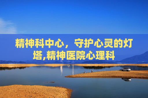 精神科中心，守护心灵的灯塔,精神医院心理科