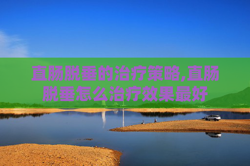 直肠脱垂的治疗策略,直肠脱垂怎么治疗效果最好