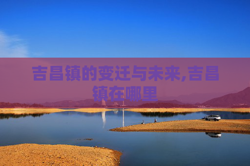 吉昌镇的变迁与未来,吉昌镇在哪里