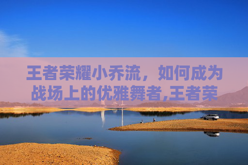 王者荣耀小乔流，如何成为战场上的优雅舞者,王者荣耀小乔流泪红脸壁纸