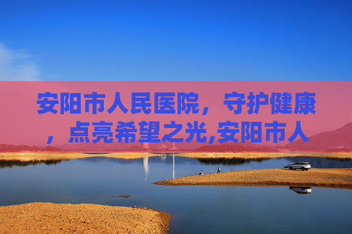 安阳市人民医院，守护健康，点亮希望之光,安阳市人民医院官网