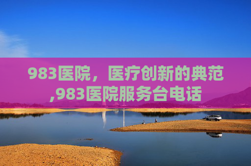 983医院，医疗创新的典范,983医院服务台电话
