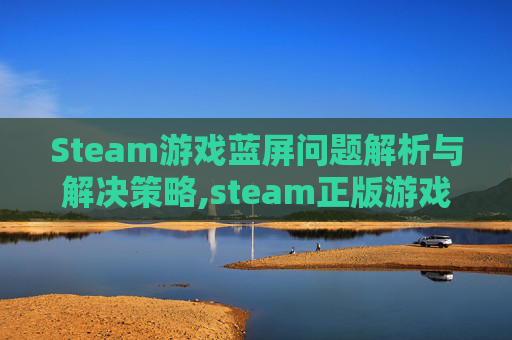Steam游戏蓝屏问题解析与解决策略,steam正版游戏蓝屏