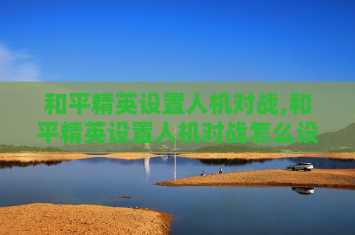 和平精英设置人机对战,和平精英设置人机对战怎么设置