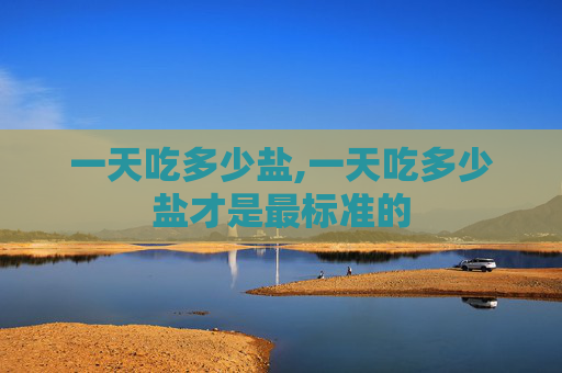 一天吃多少盐,一天吃多少盐才是最标准的