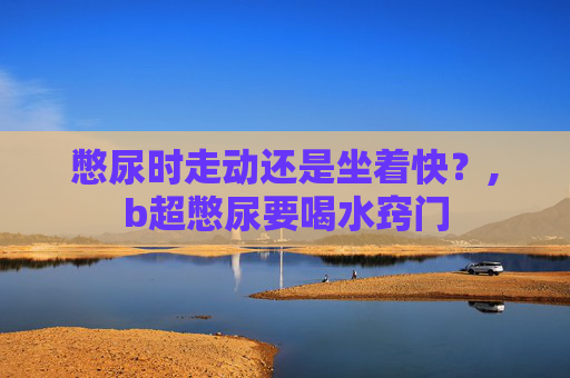 憋尿时走动还是坐着快？,b超憋尿要喝水窍门