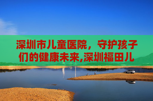 深圳市儿童医院，守护孩子们的健康未来,深圳福田儿童医院电话号码