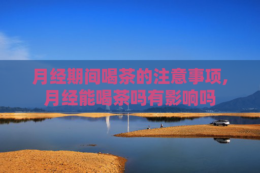 月经期间喝茶的注意事项,月经能喝茶吗有影响吗