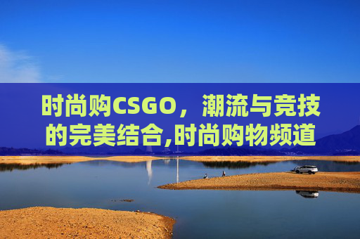 时尚购CSGO，潮流与竞技的完美结合,时尚购物频道