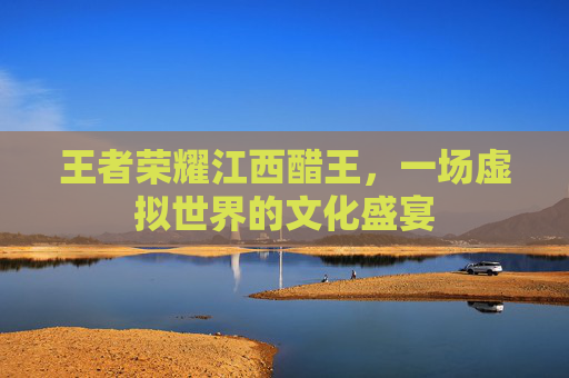 王者荣耀江西醋王，一场虚拟世界的文化盛宴