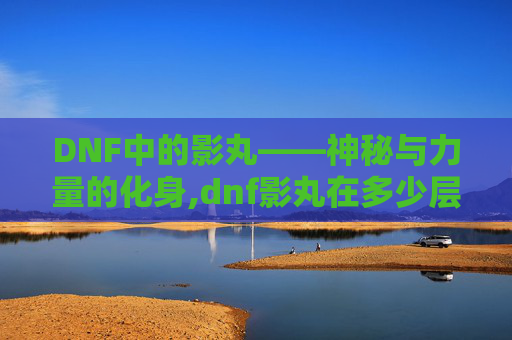 DNF中的影丸——神秘与力量的化身,dnf影丸在多少层出
