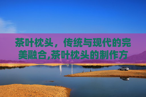 茶叶枕头，传统与现代的完美融合,茶叶枕头的制作方法