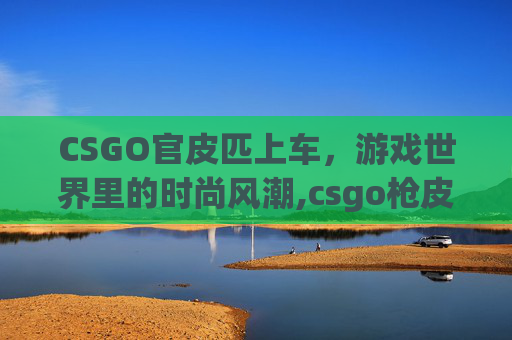 CSGO官皮匹上车，游戏世界里的时尚风潮,csgo枪皮官网