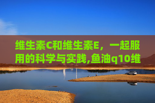 维生素C和维生素E，一起服用的科学与实践,鱼油q10维c和维e可以一起吃吗