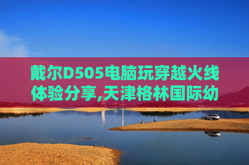 戴尔D505电脑玩穿越火线体验分享,天津格林国际幼儿园学费