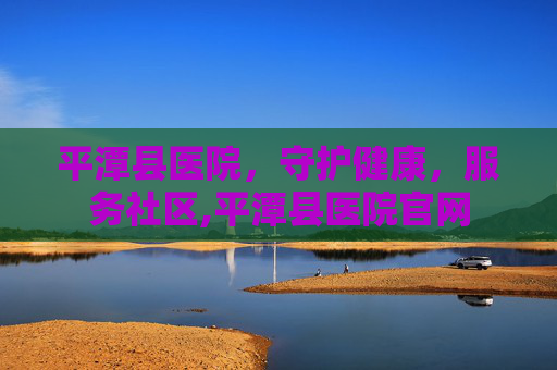平潭县医院，守护健康，服务社区,平潭县医院官网
