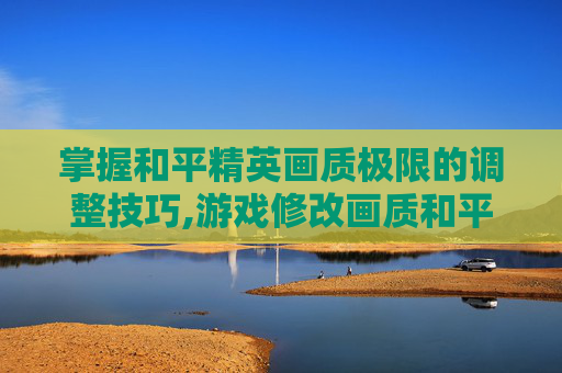 掌握和平精英画质极限的调整技巧,游戏修改画质和平精英