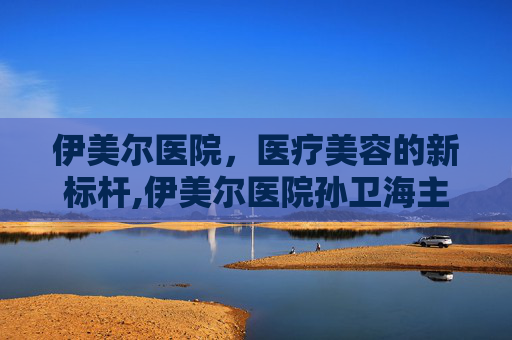 伊美尔医院，医疗美容的新标杆,伊美尔医院孙卫海主任