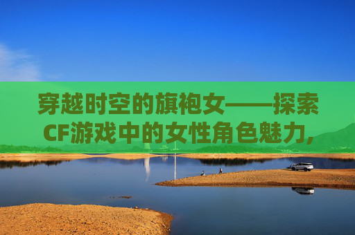 穿越时空的旗袍女——探索CF游戏中的女性角色魅力,cf旗袍女角色