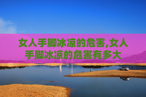 女人手脚冰凉的危害,女人手脚冰凉的危害有多大