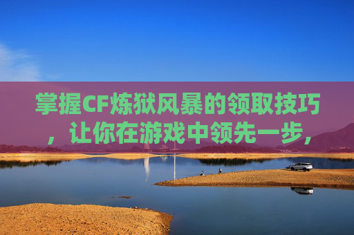 掌握CF炼狱风暴的领取技巧，让你在游戏中领先一步,炼狱cf怎么得