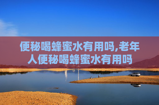 便秘喝蜂蜜水有用吗,老年人便秘喝蜂蜜水有用吗