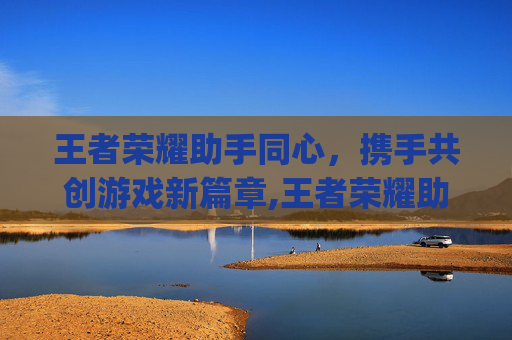 王者荣耀助手同心，携手共创游戏新篇章,王者荣耀助手app叫什么