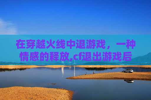 在穿越火线中退游戏，一种情感的释放,cf退出游戏后还在运行怎么办