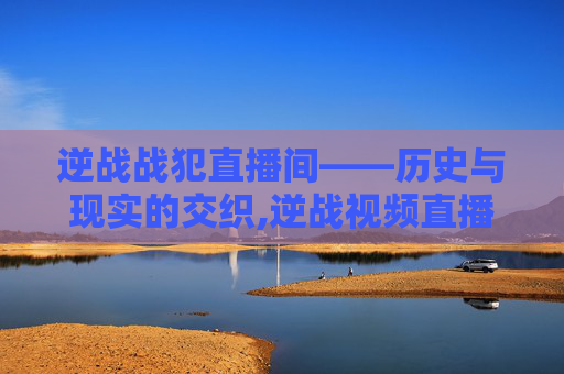 逆战战犯直播间——历史与现实的交织,逆战视频直播间