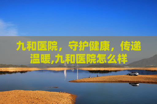 九和医院，守护健康，传递温暖,九和医院怎么样