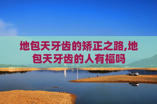 地包天牙齿的矫正之路,地包天牙齿的人有福吗