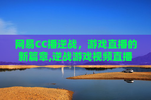 网易CC播逆战，游戏直播的新篇章,逆战游戏视频直播